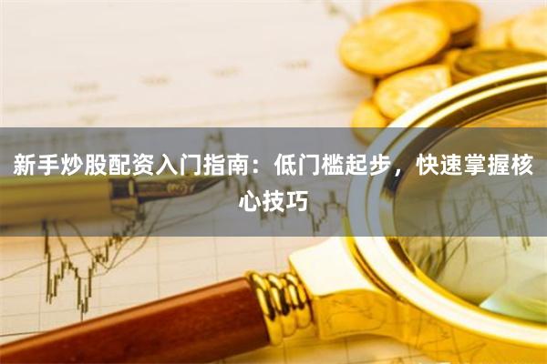 新手炒股配资入门指南：低门槛起步，快速掌握核心技巧