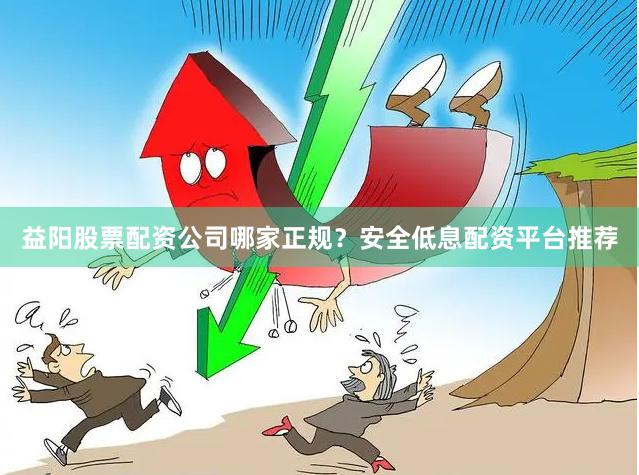 益阳股票配资公司哪家正规？安全低息配资平台推荐