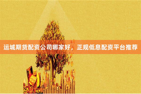 运城期货配资公司哪家好，正规低息配资平台推荐