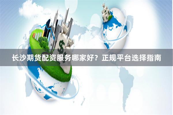 长沙期货配资服务哪家好？正规平台选择指南