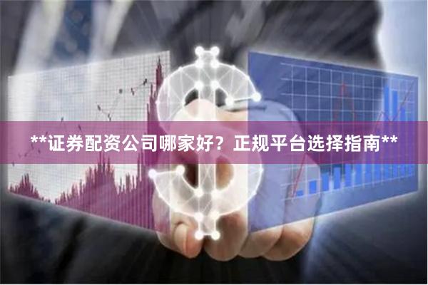 **证券配资公司哪家好？正规平台选择指南**