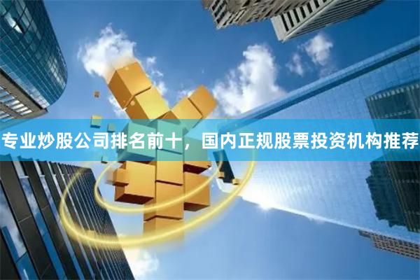 专业炒股公司排名前十，国内正规股票投资机构推荐